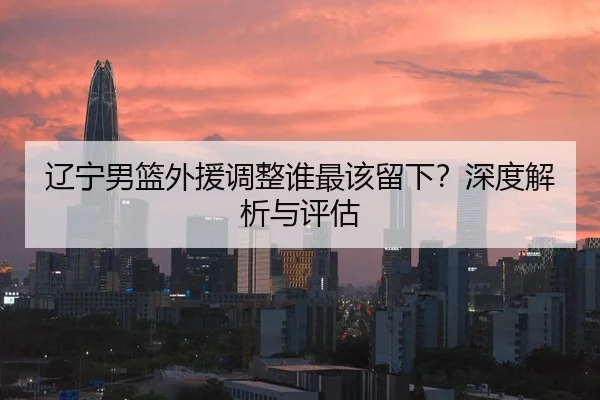 辽宁男篮外援调整谁最该留下？深度解析与评估