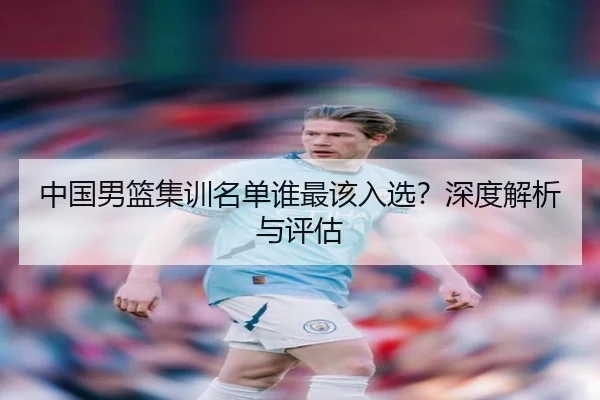 中国男篮集训名单谁最该入选？深度解析与评估