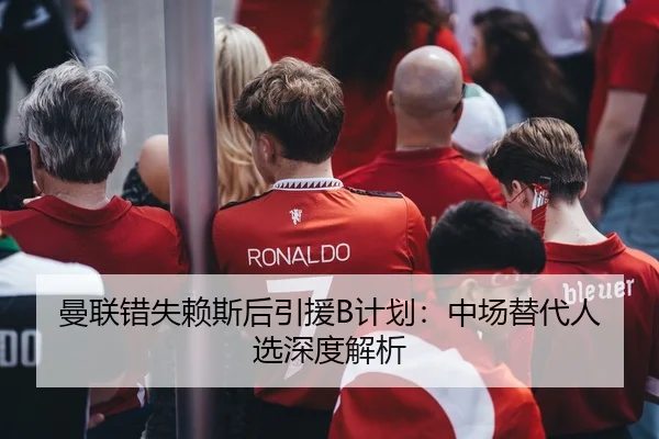 曼联错失赖斯后引援B计划：中场替代人选深度解析