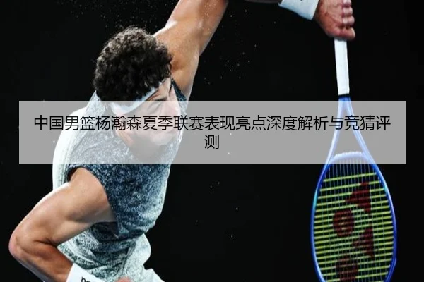 中国男篮杨瀚森夏季联赛表现亮点深度解析与竞猜评测